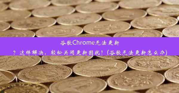 谷歌Chrome无法更新？这样解决，轻松关闭更新困扰！(谷歌无法更新怎么办)