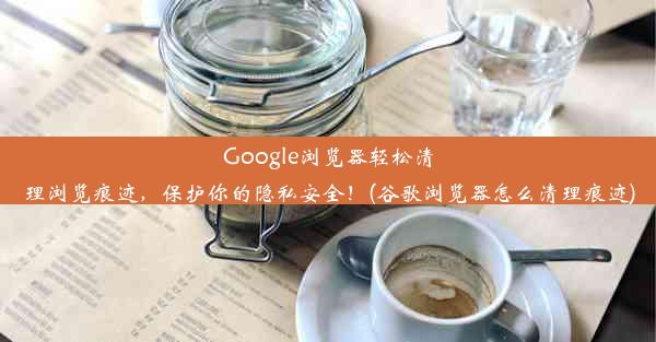 Google浏览器轻松清理浏览痕迹，保护你的隐私安全！(谷歌浏览器怎么清理痕迹)