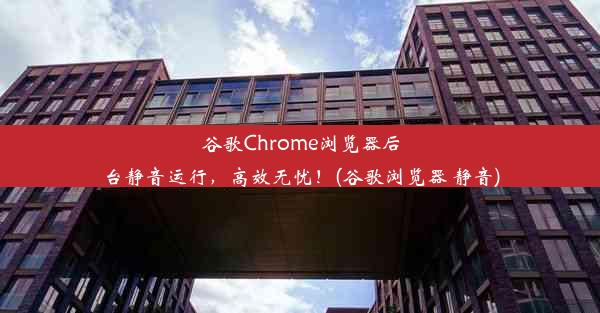 谷歌Chrome浏览器后台静音运行，高效无忧！(谷歌浏览器 静音)