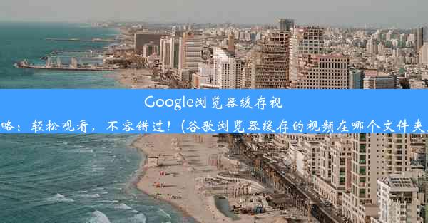 Google浏览器缓存视频攻略：轻松观看，不容错过！(谷歌浏览器缓存的视频在哪个文件夹里面)