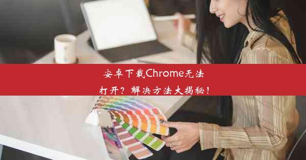 安卓下载Chrome无法打开？解决方法大揭秘！