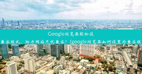 Google浏览器轻松设置兼容模式，助力网站无忧兼容！(google浏览器如何设置为兼容模式)