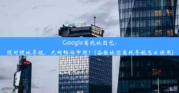 Google离线地图包：随时随地导航，无网畅游中国！(谷歌地图离线导航怎么使用)