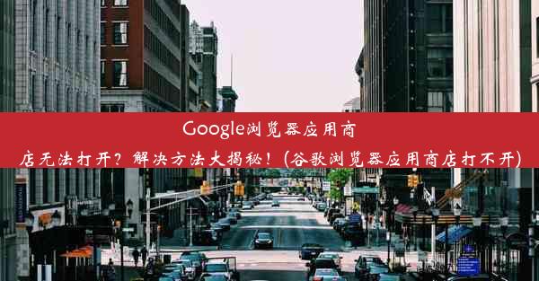 Google浏览器应用商店无法打开？解决方法大揭秘！(谷歌浏览器应用商店打不开)